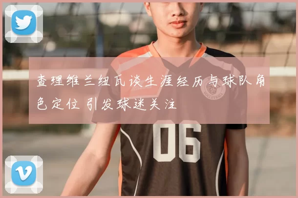 查理维兰纽瓦谈生涯经历与球队角色定位 引发球迷关注