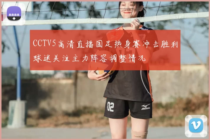 CCTV5高清直播国足热身赛冲击胜利球迷关注主力阵容调整情况