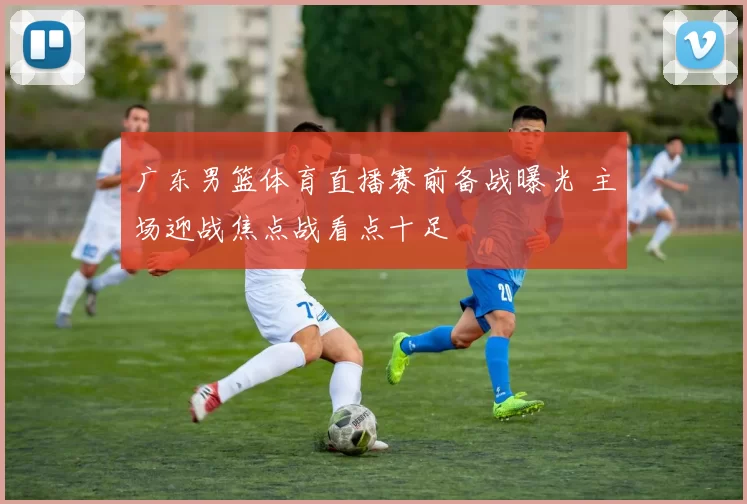 广东男篮体育直播赛前备战曝光 主场迎战焦点战看点十足