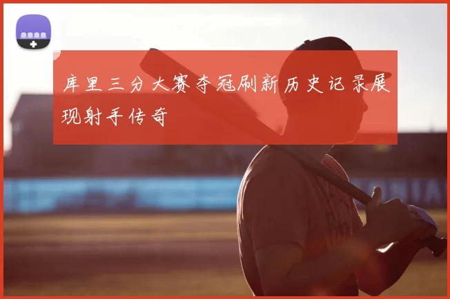 库里三分大赛夺冠刷新历史记录展现射手传奇