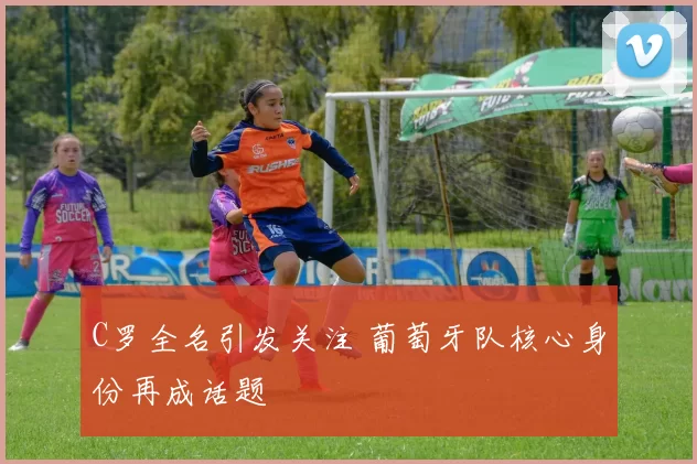 C罗全名引发关注 葡萄牙队核心身份再成话题