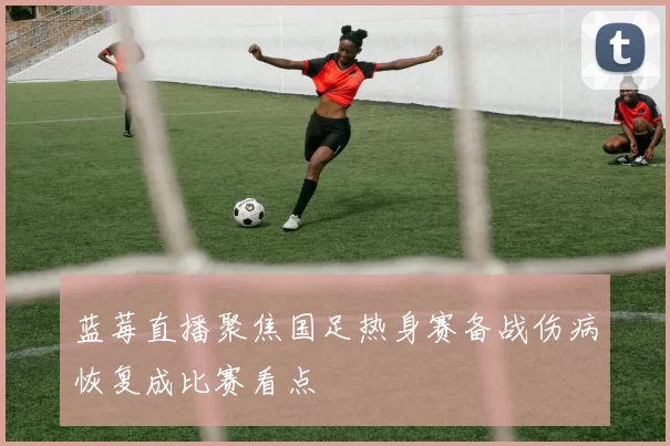 蓝莓直播聚焦国足热身赛备战伤病恢复成比赛看点