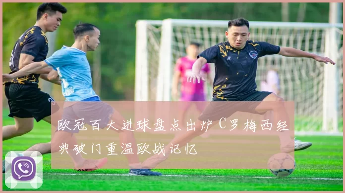 欧冠百大进球盘点出炉 C罗梅西经典破门重温欧战记忆