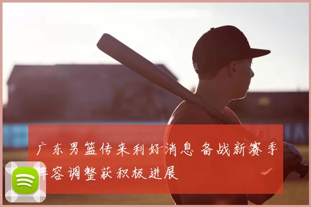 广东男篮传来利好消息 备战新赛季阵容调整获积极进展