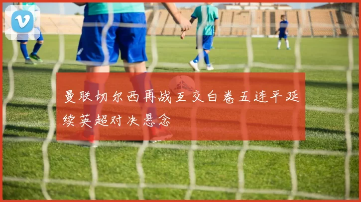 曼联切尔西再战互交白卷五连平延续英超对决悬念