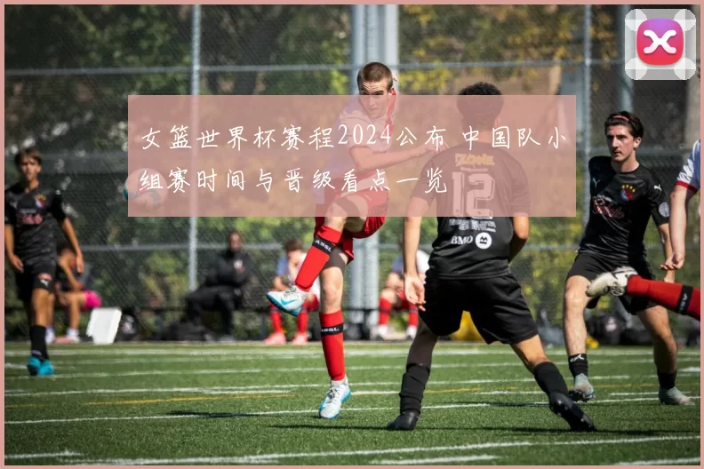 女篮世界杯赛程2024公布 中国队小组赛时间与晋级看点一览
