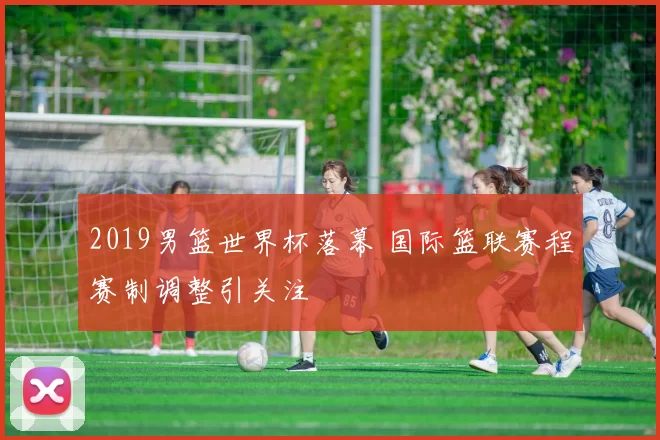 2019男篮世界杯落幕 国际篮联赛程赛制调整引关注