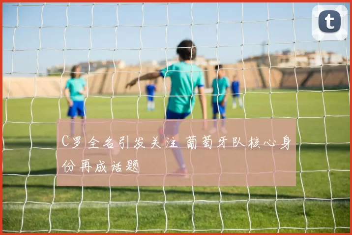 C罗全名引发关注 葡萄牙队核心身份再成话题