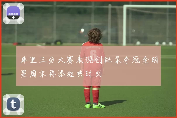 库里三分大赛表现创纪录夺冠全明星周末再添经典时刻