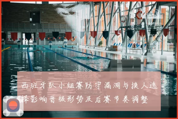 西班牙队小组赛防守漏洞与换人选择影响晋级形势及后赛节奏调整