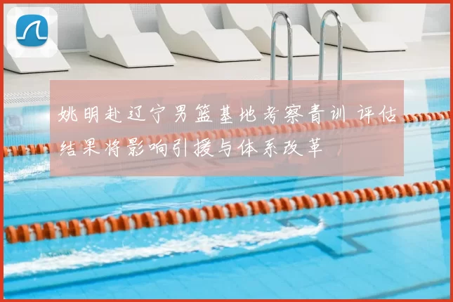 姚明赴辽宁男篮基地考察青训 评估结果将影响引援与体系改革