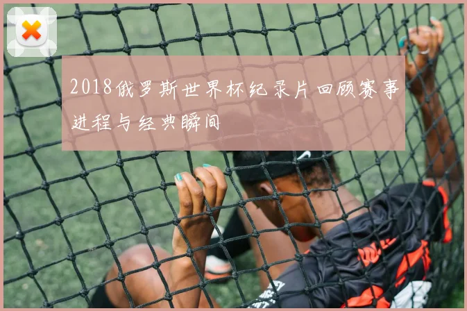 2018俄罗斯世界杯纪录片回顾赛事进程与经典瞬间