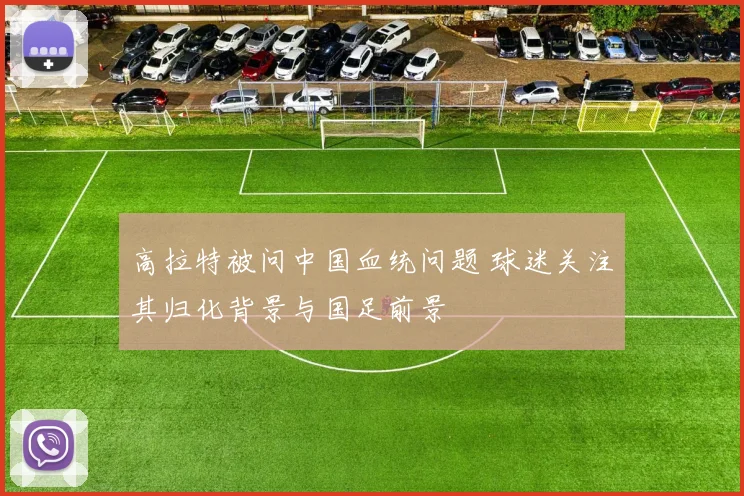高拉特被问中国血统问题 球迷关注其归化背景与国足前景