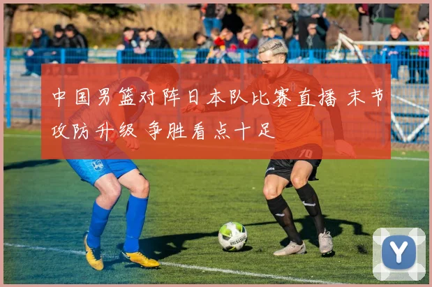 中国男篮对阵日本队比赛直播 末节攻防升级 争胜看点十足