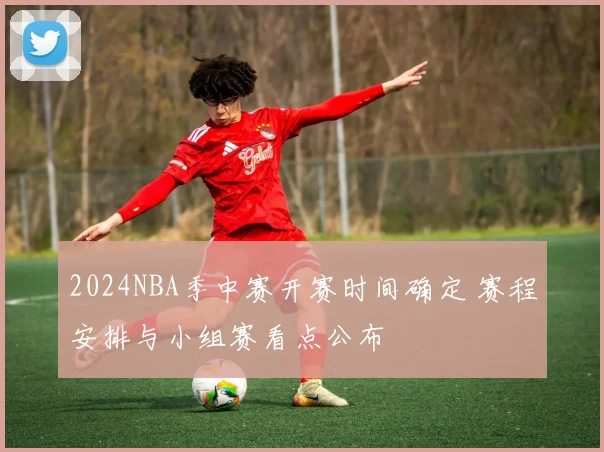 2024NBA季中赛开赛时间确定 赛程安排与小组赛看点公布