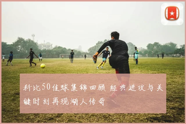 科比50佳球集锦回顾 经典进攻与关键时刻再现湖人传奇